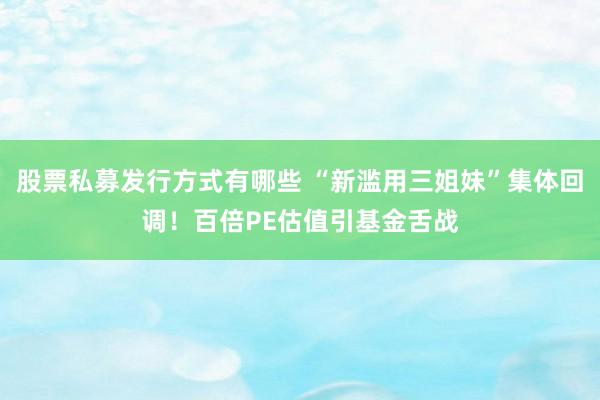 股票私募发行方式有哪些 “新滥用三姐妹”集体回调！百倍PE估值引基金舌战