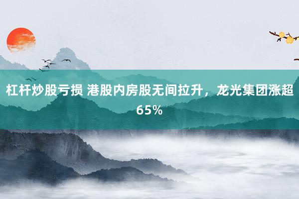 杠杆炒股亏损 港股内房股无间拉升，龙光集团涨超65%