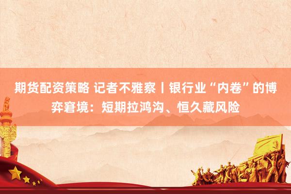 期货配资策略 记者不雅察丨银行业“内卷”的博弈窘境：短期拉鸿沟、恒久藏风险
