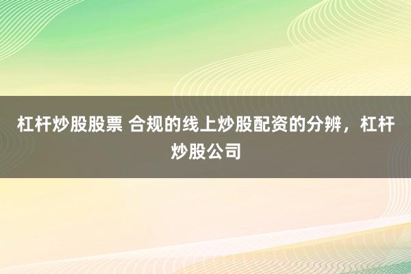 杠杆炒股股票 合规的线上炒股配资的分辨，杠杆炒股公司