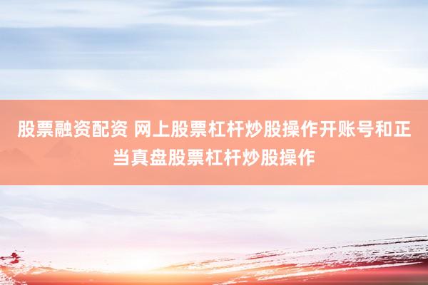 股票融资配资 网上股票杠杆炒股操作开账号和正当真盘股票杠杆炒股操作