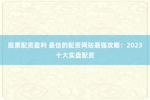 股票配资盈利 最佳的配资网站最强攻略：2023十大实盘配资