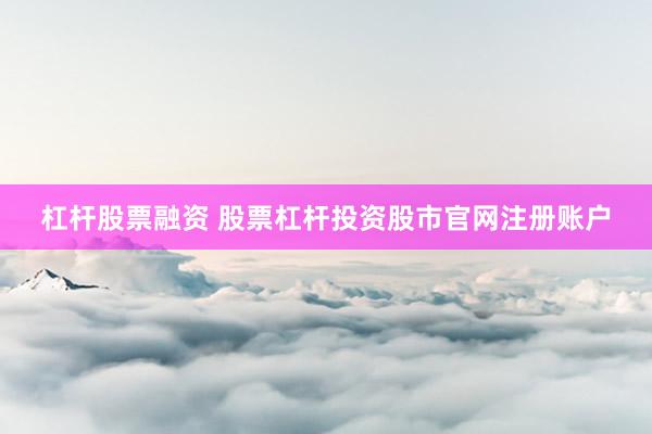 杠杆股票融资 股票杠杆投资股市官网注册账户