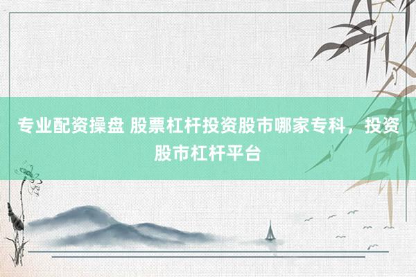 专业配资操盘 股票杠杆投资股市哪家专科，投资股市杠杆平台