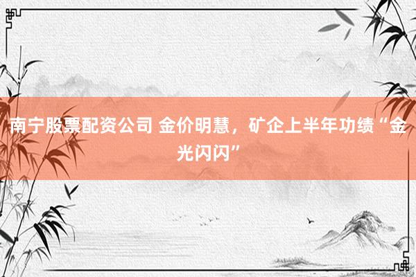 南宁股票配资公司 金价明慧，矿企上半年功绩“金光闪闪”