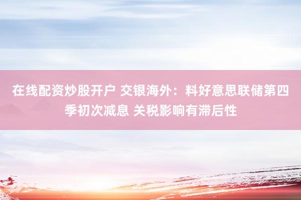 在线配资炒股开户 交银海外：料好意思联储第四季初次减息 关税影响有滞后性