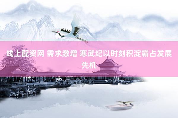 线上配资网 需求激增 寒武纪以时刻积淀霸占发展先机