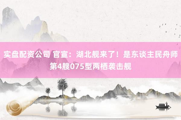 实盘配资公司 官宣：湖北舰来了！是东谈主民舟师第4艘075型两栖袭击舰