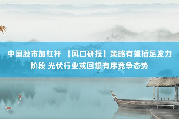 中国股市加杠杆 【风口研报】策略有望插足发力阶段 光伏行业或回想有序竞争态势
