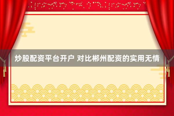 炒股配资平台开户 对比郴州配资的实用无情