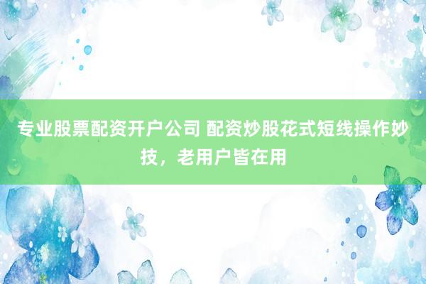 专业股票配资开户公司 配资炒股花式短线操作妙技，老用户皆在用