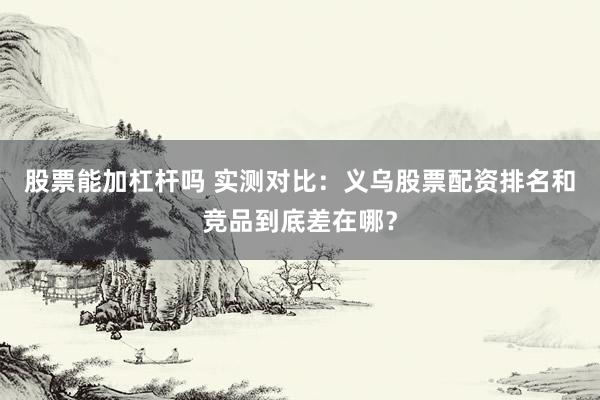 股票能加杠杆吗 实测对比：义乌股票配资排名和竞品到底差在哪？