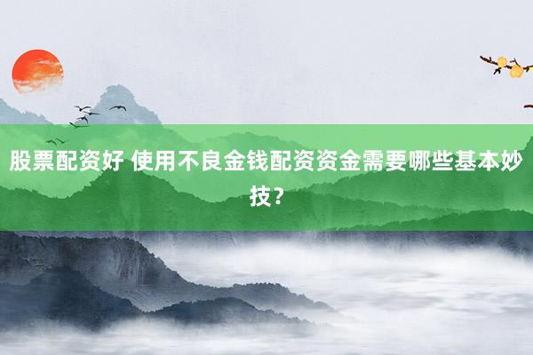 股票配资好 使用不良金钱配资资金需要哪些基本妙技？