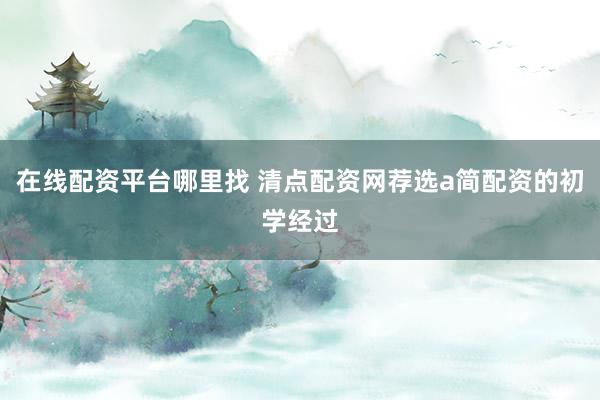 在线配资平台哪里找 清点配资网荐选a简配资的初学经过