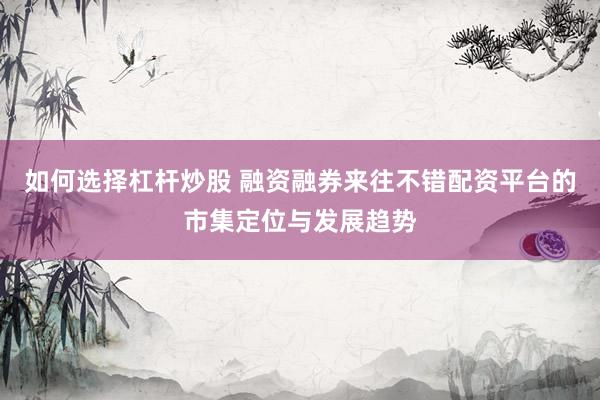 如何选择杠杆炒股 融资融券来往不错配资平台的市集定位与发展趋势