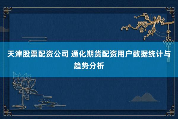 天津股票配资公司 通化期货配资用户数据统计与趋势分析