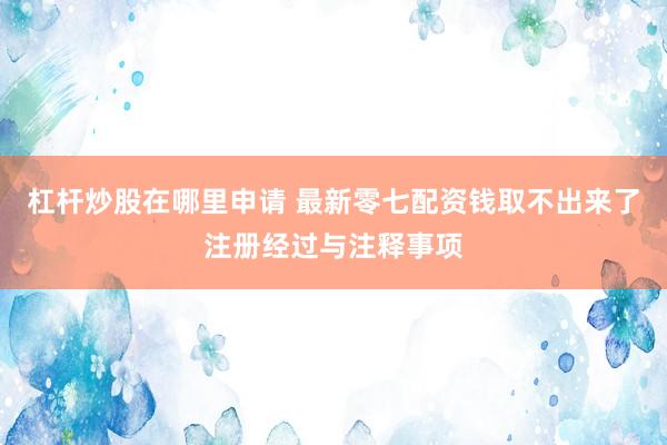 杠杆炒股在哪里申请 最新零七配资钱取不出来了注册经过与注释事项
