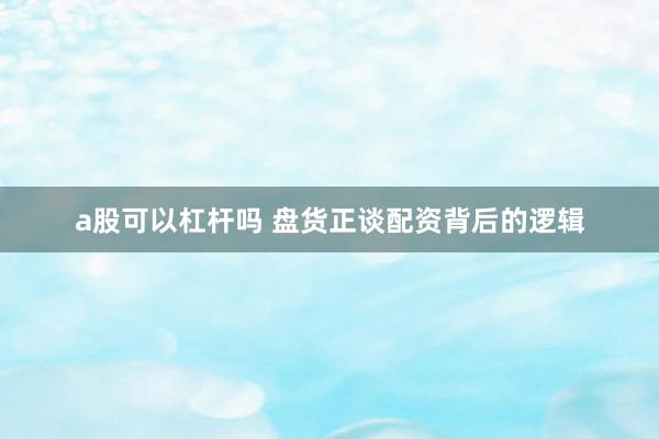 a股可以杠杆吗 盘货正谈配资背后的逻辑