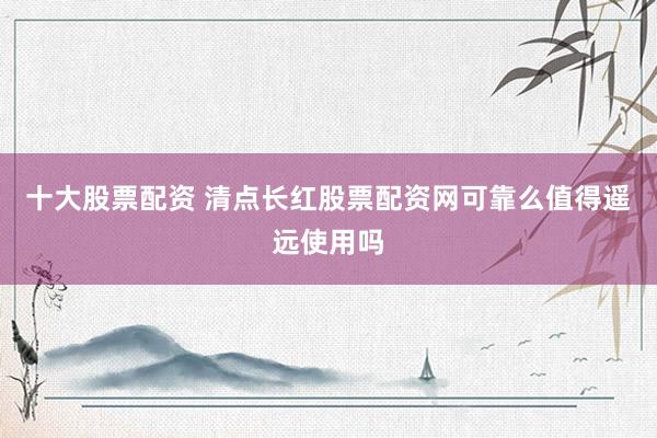 十大股票配资 清点长红股票配资网可靠么值得遥远使用吗