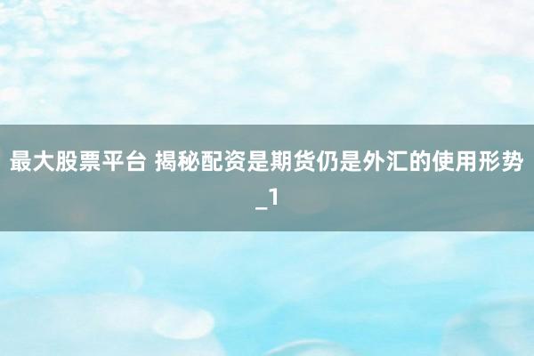 最大股票平台 揭秘配资是期货仍是外汇的使用形势_1