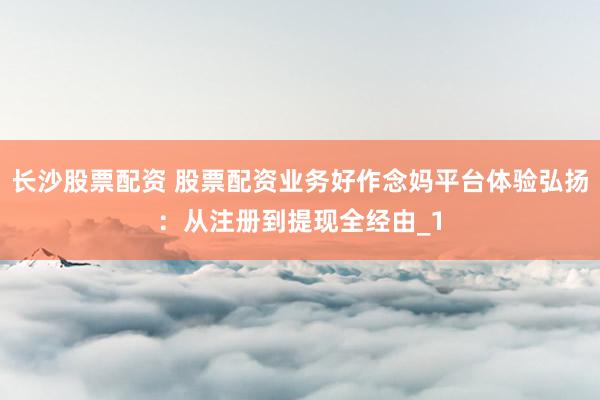 长沙股票配资 股票配资业务好作念妈平台体验弘扬：从注册到提现全经由_1