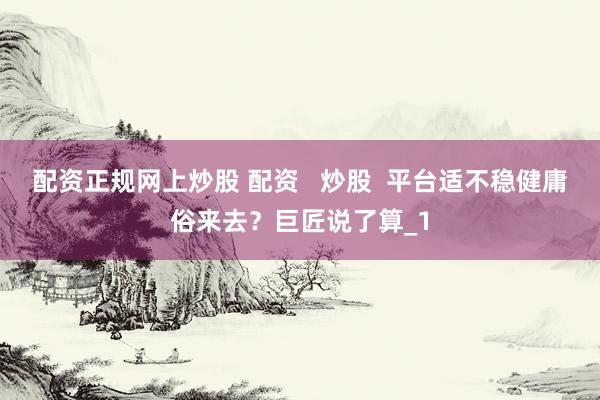 配资正规网上炒股 配资   炒股  平台适不稳健庸俗来去？巨匠说了算_1