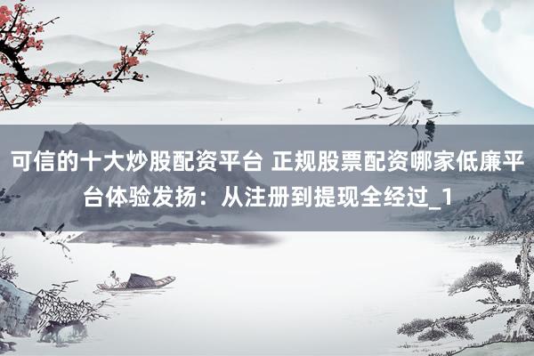 可信的十大炒股配资平台 正规股票配资哪家低廉平台体验发扬：从注册到提现全经过_1