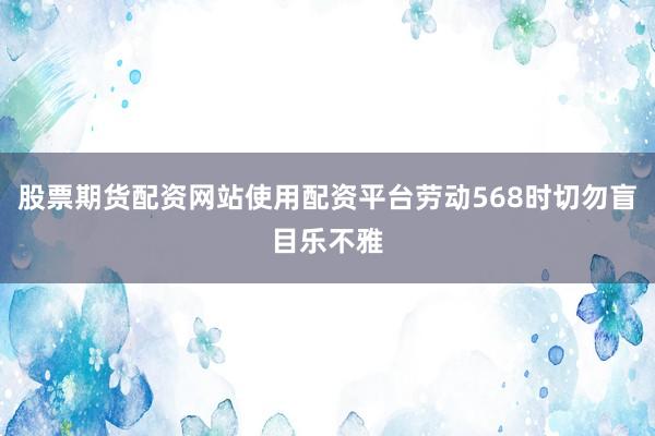 股票期货配资网站使用配资平台劳动568时切勿盲目乐不雅