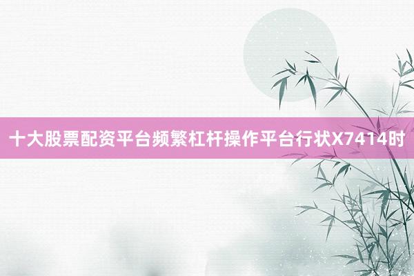 十大股票配资平台频繁杠杆操作平台行状X7414时