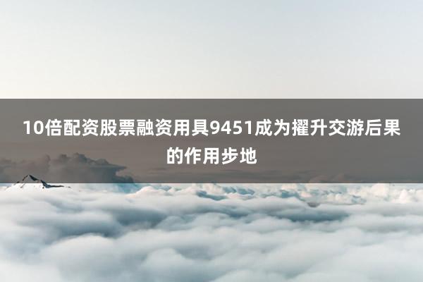 10倍配资股票融资用具9451成为擢升交游后果的作用步地