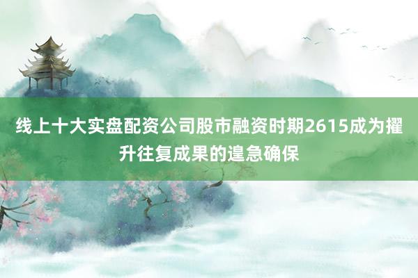 线上十大实盘配资公司股市融资时期2615成为擢升往复成果的遑急确保