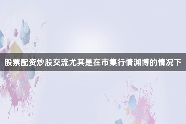 股票配资炒股交流尤其是在市集行情渊博的情况下