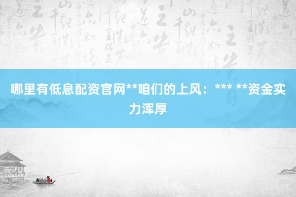哪里有低息配资官网**咱们的上风:*** **资金实力浑厚