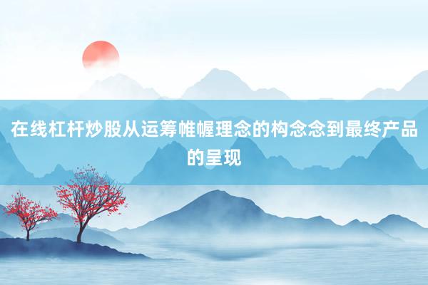 在线杠杆炒股从运筹帷幄理念的构念念到最终产品的呈现