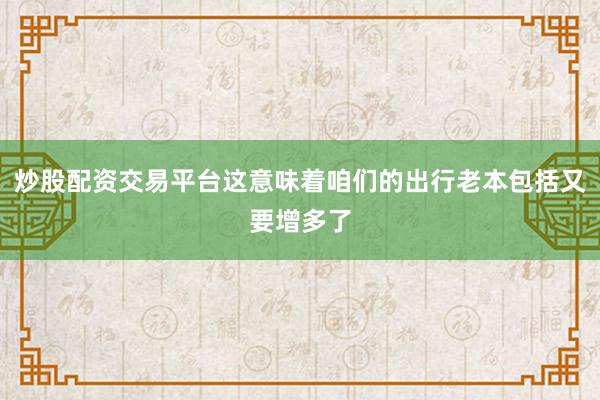 炒股配资交易平台这意味着咱们的出行老本包括又要增多了