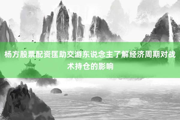 杨方股票配资匡助交游东说念主了解经济周期对战术持仓的影响