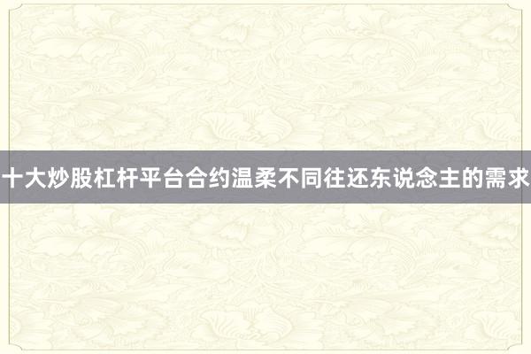 十大炒股杠杆平台合约温柔不同往还东说念主的需求