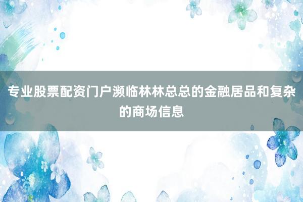 专业股票配资门户濒临林林总总的金融居品和复杂的商场信息