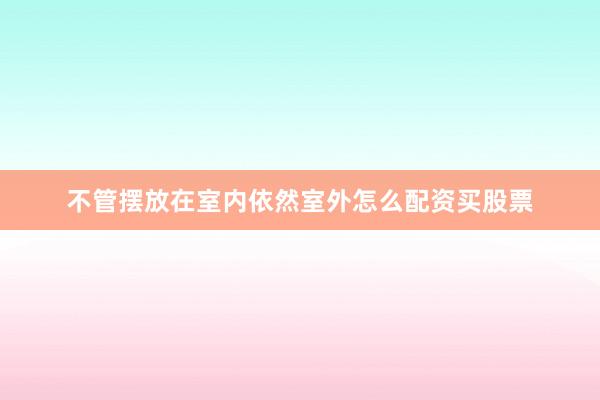 不管摆放在室内依然室外怎么配资买股票