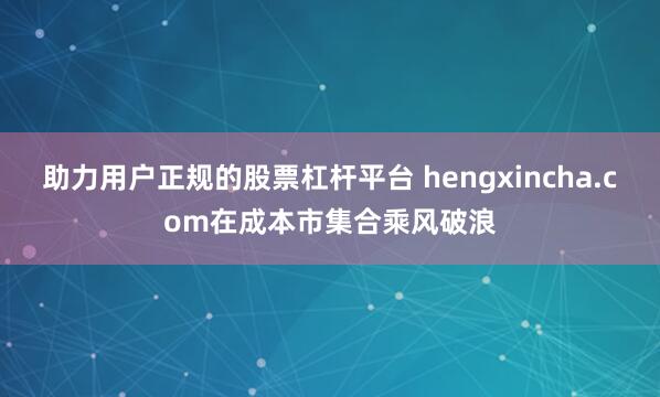 助力用户正规的股票杠杆平台 hengxincha.com在成本市集合乘风破浪