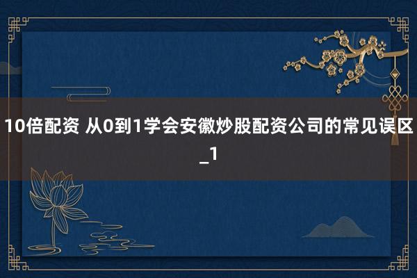 10倍配资 从0到1学会安徽炒股配资公司的常见误区_1