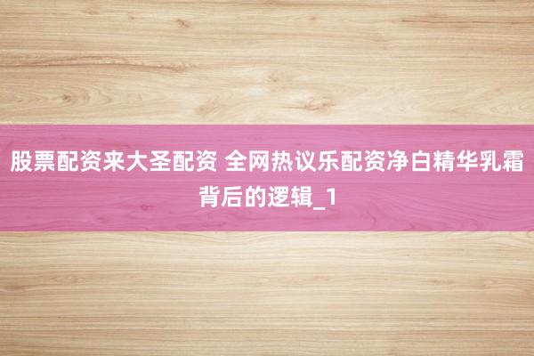 股票配资来大圣配资 全网热议乐配资净白精华乳霜背后的逻辑_1