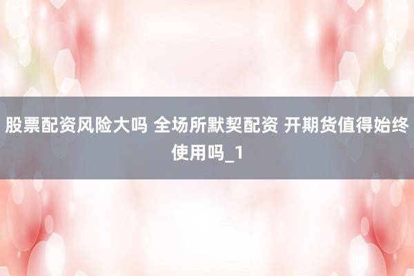 股票配资风险大吗 全场所默契配资 开期货值得始终使用吗_1