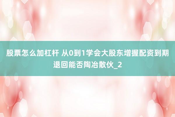 股票怎么加杠杆 从0到1学会大股东增握配资到期退回能否陶冶散伙_2