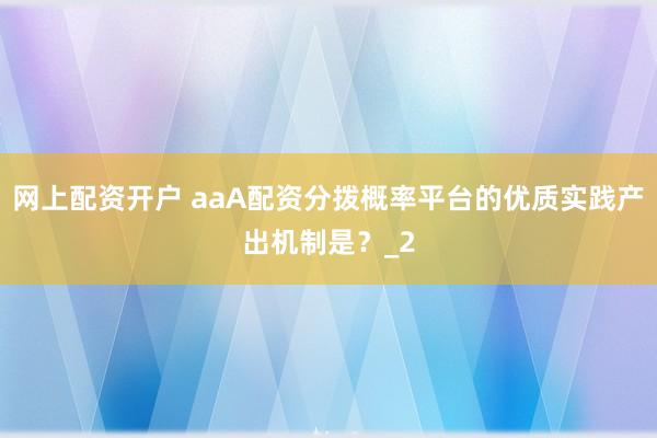 网上配资开户 aaA配资分拨概率平台的优质实践产出机制是？_2