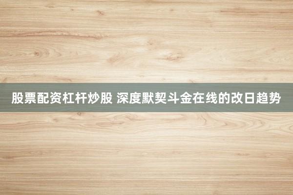 股票配资杠杆炒股 深度默契斗金在线的改日趋势