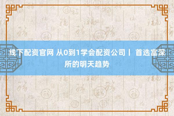 线下配资官网 从0到1学会配资公司丨 首选富深所的明天趋势