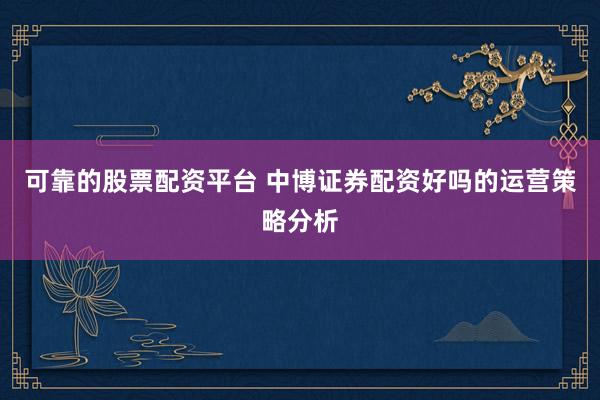 可靠的股票配资平台 中博证券配资好吗的运营策略分析