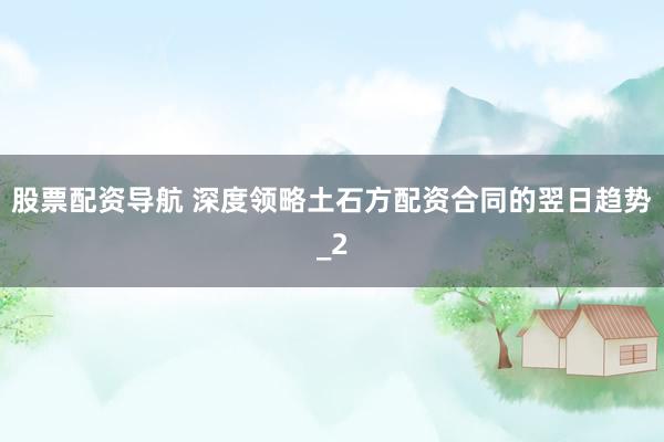 股票配资导航 深度领略土石方配资合同的翌日趋势_2