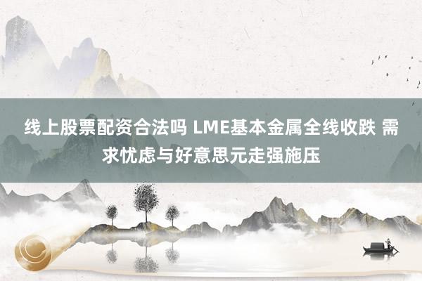 线上股票配资合法吗 LME基本金属全线收跌 需求忧虑与好意思元走强施压